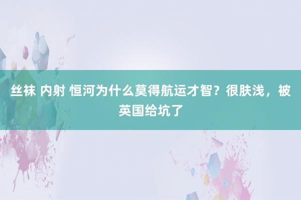 丝袜 内射 恒河为什么莫得航运才智？很肤浅，被英国给坑了