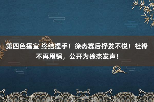 第四色播室 终结捏手！徐杰赛后抒发不悦！杜锋不再甩锅，公开为徐杰发声！
