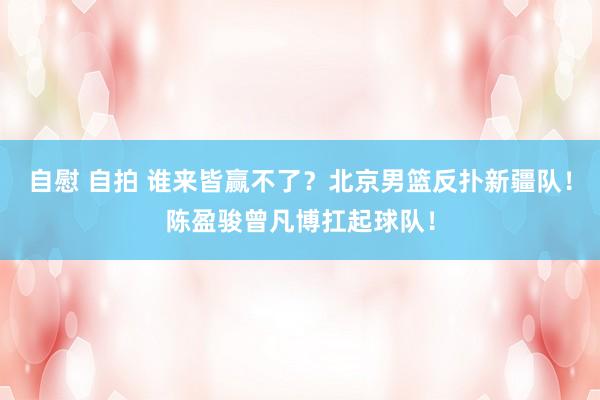 自慰 自拍 谁来皆赢不了？北京男篮反扑新疆队！陈盈骏曾凡博扛起球队！