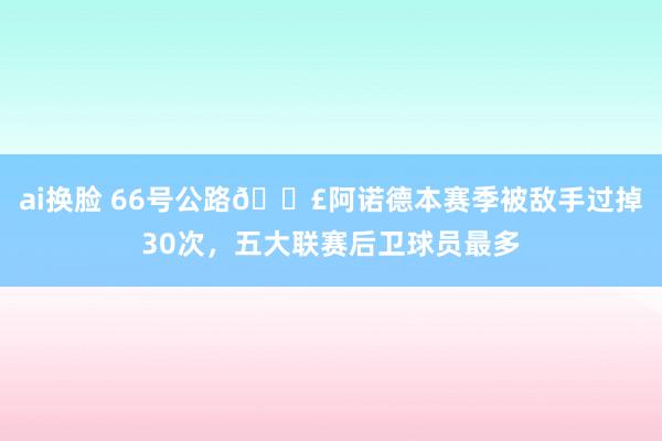 ai换脸 66号公路🛣阿诺德本赛季被敌手过掉30次，五大联赛后卫球员最多