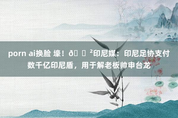porn ai换脸 壕！😲印尼媒：印尼足协支付数千亿印尼盾，用于解老板帅申台龙