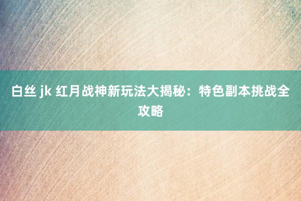 白丝 jk 红月战神新玩法大揭秘：特色副本挑战全攻略