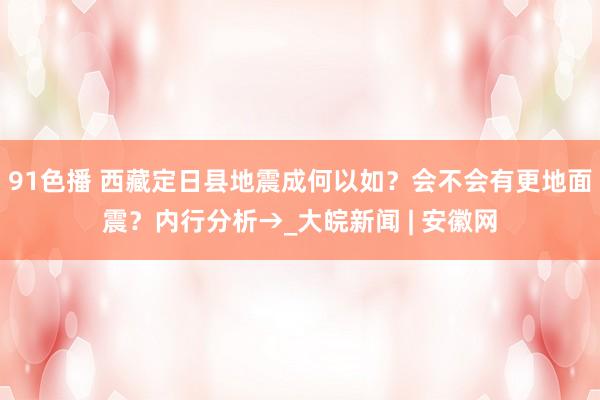 91色播 西藏定日县地震成何以如？会不会有更地面震？内行分析→_大皖新闻 | 安徽网