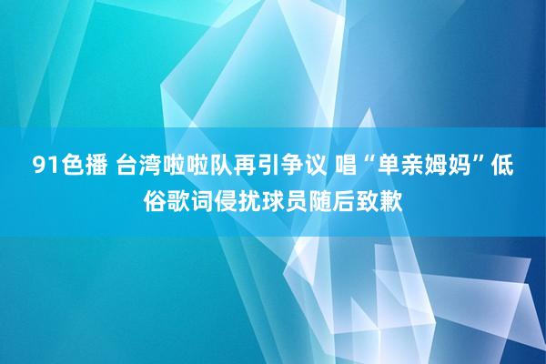 91色播 台湾啦啦队再引争议 唱“单亲姆妈”低俗歌词侵扰球员随后致歉