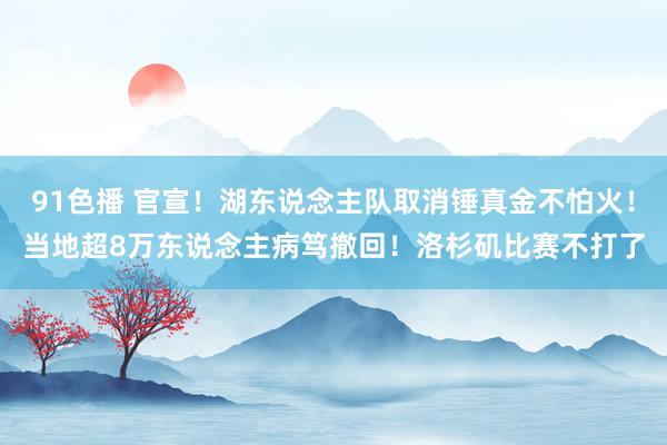 91色播 官宣！湖东说念主队取消锤真金不怕火！当地超8万东说念主病笃撤回！洛杉矶比赛不打了