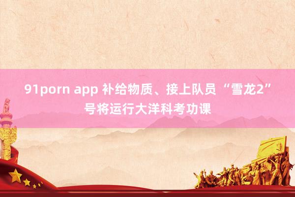 91porn app 补给物质、接上队员 “雪龙2”号将运行大洋科考功课