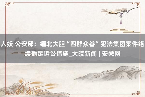 人妖 公安部：缅北大胆“四群众眷”犯法集团案件络续插足诉讼措施_大皖新闻 | 安徽网