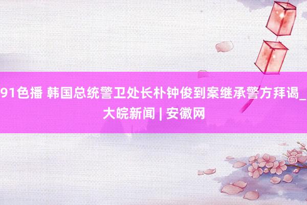 91色播 韩国总统警卫处长朴钟俊到案继承警方拜谒_大皖新闻 | 安徽网
