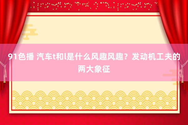 91色播 汽车t和l是什么风趣风趣？发动机工夫的两大象征