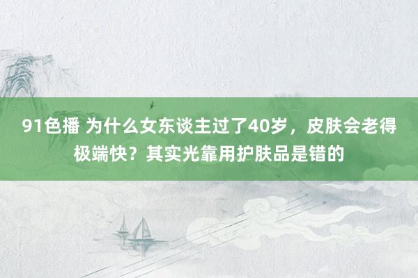 91色播 为什么女东谈主过了40岁，皮肤会老得极端快？其实光靠用护肤品是错的