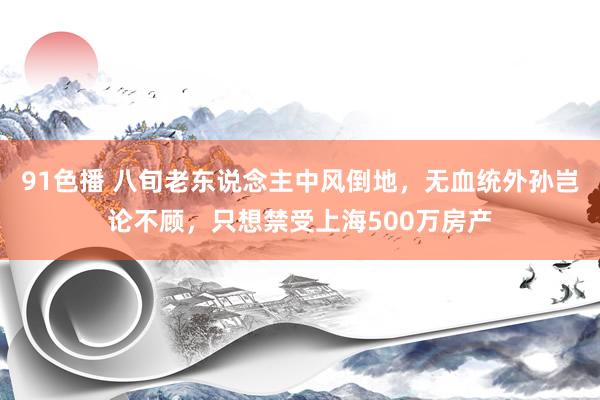 91色播 八旬老东说念主中风倒地，无血统外孙岂论不顾，只想禁受上海500万房产