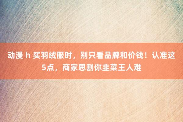 动漫 h 买羽绒服时，别只看品牌和价钱！认准这5点，商家思割你韭菜王人难