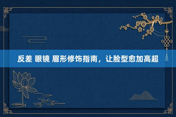 反差 眼镜 眉形修饰指南，让脸型愈加高超