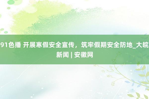 91色播 开展寒假安全宣传，筑牢假期安全防地_大皖新闻 | 安徽网
