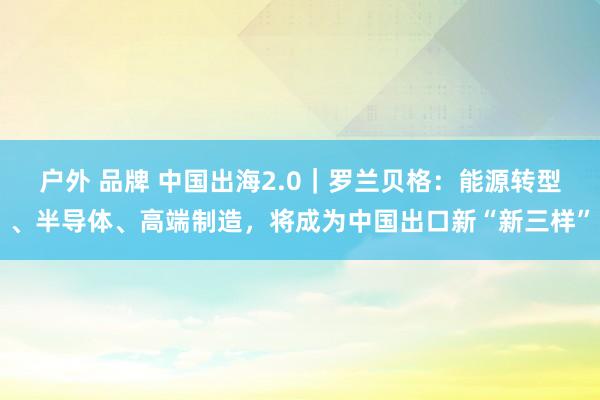 户外 品牌 中国出海2.0｜罗兰贝格：能源转型、半导体、高端制造，将成为中国出口新“新三样”