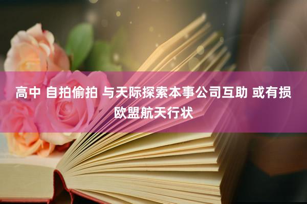 高中 自拍偷拍 与天际探索本事公司互助 或有损欧盟航天行状