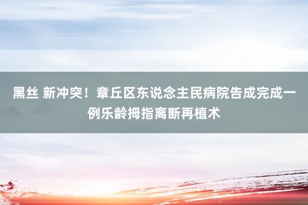 黑丝 新冲突！章丘区东说念主民病院告成完成一例乐龄拇指离断再植术