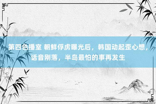 第四色播室 朝鲜俘虏曝光后，韩国动起歪心想，话音刚落，半岛最怕的事再发生