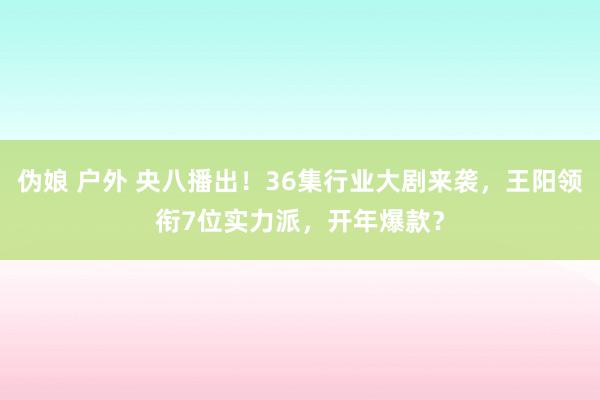 伪娘 户外 央八播出！36集行业大剧来袭，王阳领衔7位实力派，开年爆款？
