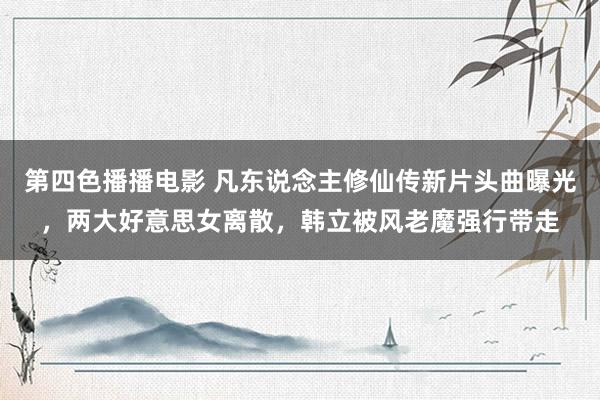 第四色播播电影 凡东说念主修仙传新片头曲曝光，两大好意思女离散，韩立被风老魔强行带走