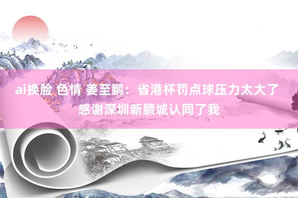 ai换脸 色情 姜至鹏：省港杯罚点球压力太大了 感谢深圳新鹏城认同了我