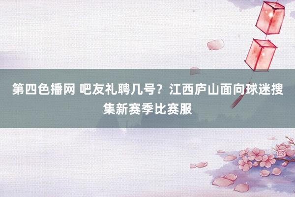 第四色播网 吧友礼聘几号？江西庐山面向球迷搜集新赛季比赛服