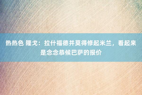 热热色 隆戈:拉什福德并莫得修起米兰,看起来是念念恭候巴萨的报价