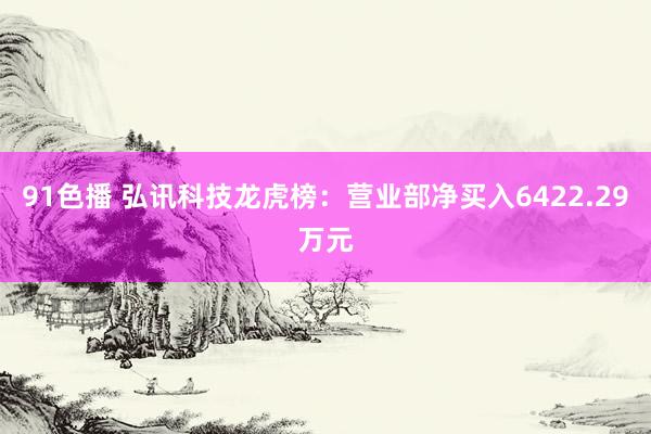 91色播 弘讯科技龙虎榜：营业部净买入6422.29万元