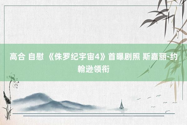 高合 自慰 《侏罗纪宇宙4》首曝剧照 斯嘉丽·约翰逊领衔