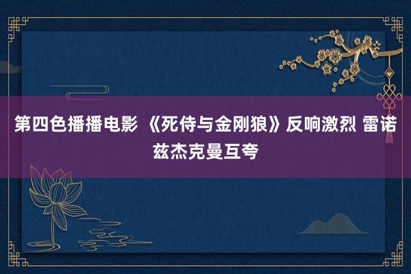 第四色播播电影 《死侍与金刚狼》反响激烈 雷诺兹杰克曼互夸