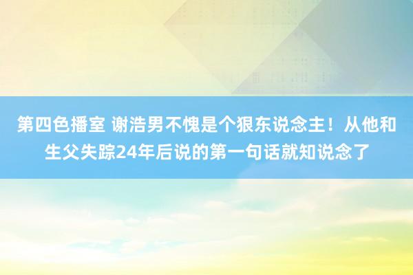 第四色播室 谢浩男不愧是个狠东说念主！从他和生父失踪24年后说的第一句话就知说念了