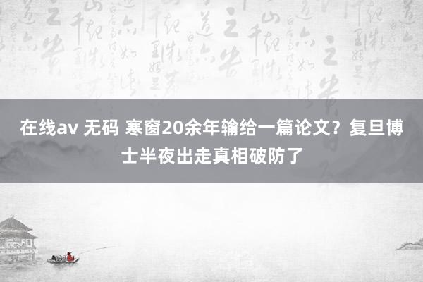 在线av 无码 寒窗20余年输给一篇论文？复旦博士半夜出走真相破防了