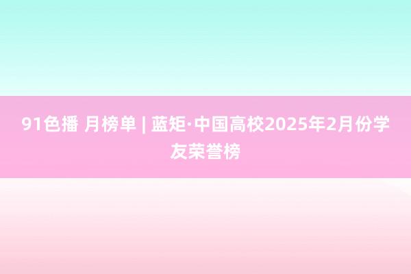 91色播 月榜单 | 蓝矩·中国高校2025年2月份学友荣誉榜