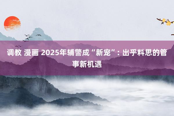 调教 漫画 2025年辅警成“新宠”: 出乎料思的管事新机遇