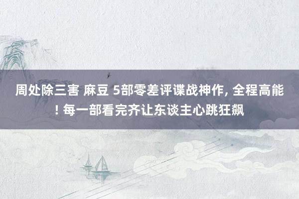 周处除三害 麻豆 5部零差评谍战神作， 全程高能! 每一部看完齐让东谈主心跳狂飙