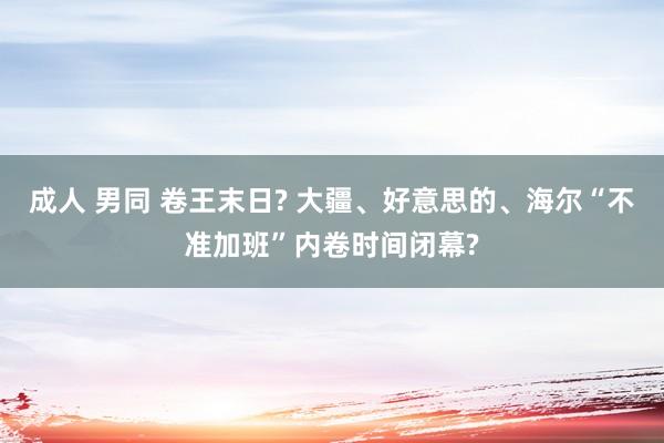 成人 男同 卷王末日? 大疆、好意思的、海尔“不准加班”内卷时间闭幕?