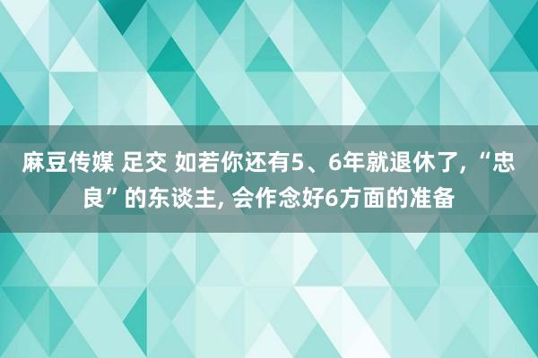 麻豆传媒 足交 如若你还有5、6年就退休了， “忠良”的东谈主， 会作念好6方面的准备