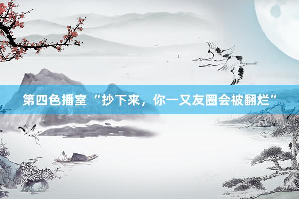 第四色播室 “抄下来，你一又友圈会被翻烂”