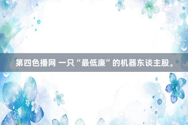 第四色播网 一只“最低廉”的机器东谈主股。