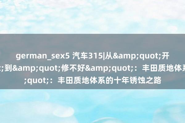 german_sex5 汽车315|从&quot;开不坏&quot;到&quot;修不好&quot;：丰田质地体系的十年锈蚀之路