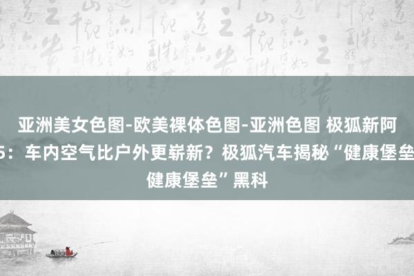 亚洲美女色图-欧美裸体色图-亚洲色图 极狐新阿尔法T5：车内空气比户外更崭新？极狐汽车揭秘“健康堡垒”黑科