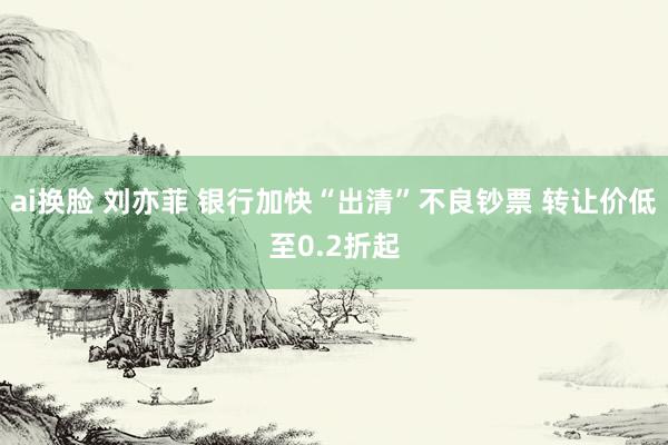 ai换脸 刘亦菲 银行加快“出清”不良钞票 转让价低至0.2折起