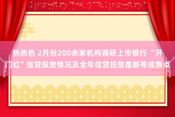 热热色 2月份200余家机构调研上市银行 “开门红”信贷投放情况及全年信贷投放推断等成焦点