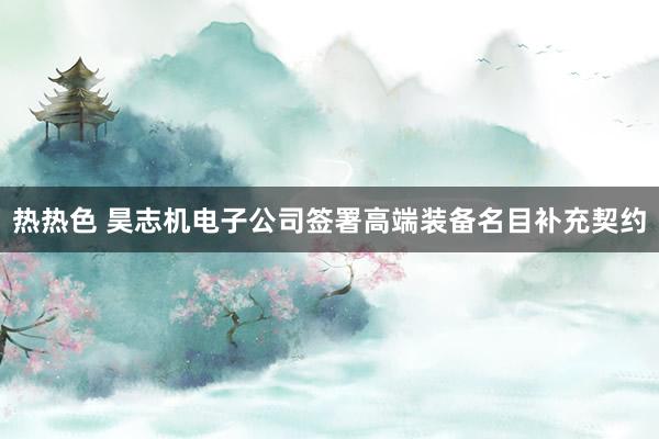 热热色 昊志机电子公司签署高端装备名目补充契约