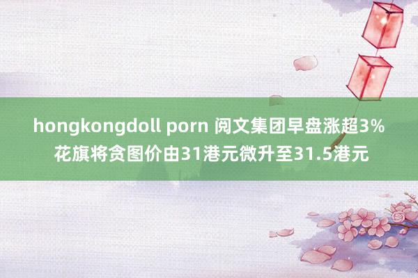 hongkongdoll porn 阅文集团早盘涨超3% 花旗将贪图价由31港元微升至31.5港元
