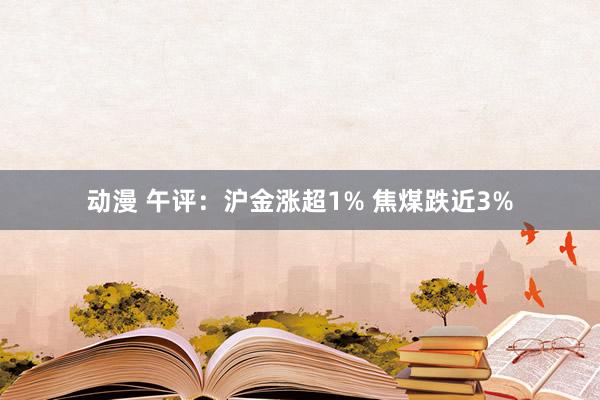 动漫 午评：沪金涨超1% 焦煤跌近3%