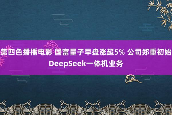 第四色播播电影 国富量子早盘涨超5% 公司郑重初始DeepSeek一体机业务