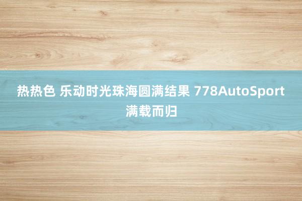 热热色 乐动时光珠海圆满结果 778AutoSport满载而归