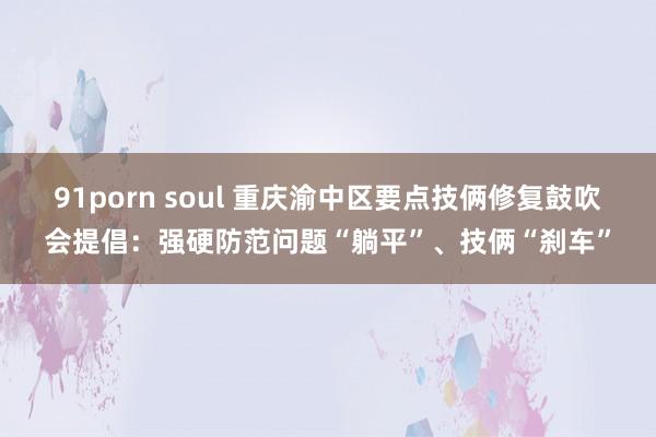 91porn soul 重庆渝中区要点技俩修复鼓吹会提倡：强硬防范问题“躺平”、技俩“刹车”