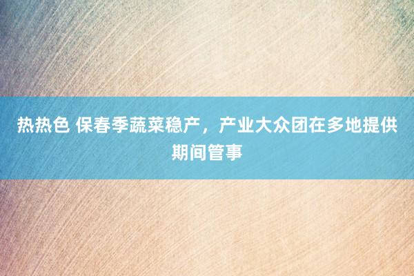 热热色 保春季蔬菜稳产，产业大众团在多地提供期间管事